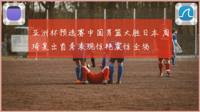 亚洲杯预选赛中国男篮大胜日本 周琦复出首秀表现惊艳震惊全场