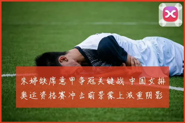 朱婷缺席意甲争冠关键战 中国女排奥运资格赛冲击前景蒙上浓重阴影