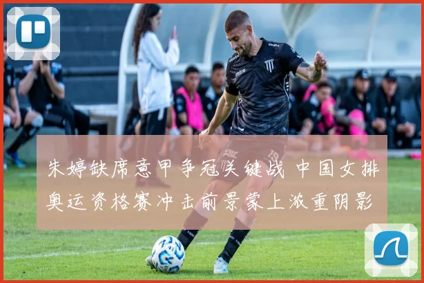 朱婷缺席意甲争冠关键战 中国女排奥运资格赛冲击前景蒙上浓重阴影