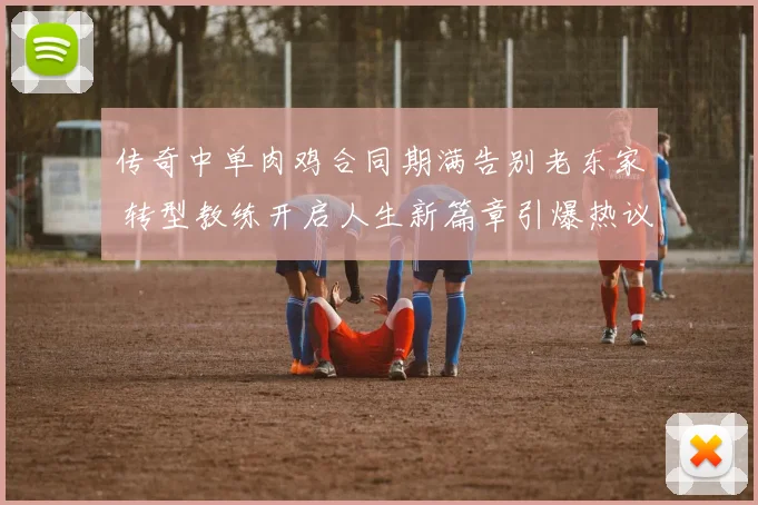 传奇中单肉鸡合同期满告别老东家 转型教练开启人生新篇章引爆热议