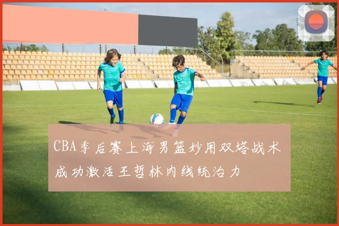 CBA季后赛上海男篮妙用双塔战术 成功激活王哲林内线统治力