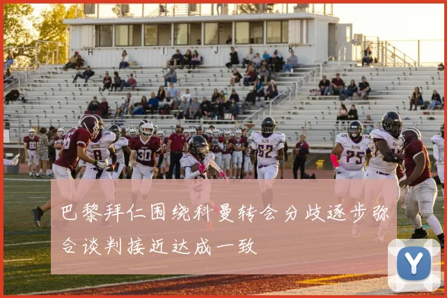 巴黎拜仁围绕科曼转会分歧逐步弥合谈判接近达成一致