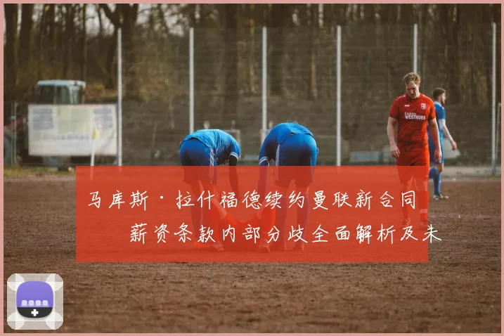 马库斯·拉什福德续约曼联新合同：薪资条款内部分歧全面解析及未来展望