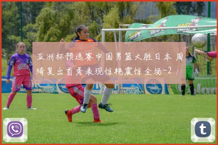 亚洲杯预选赛中国男篮大胜日本 周琦复出首秀表现惊艳震惊全场