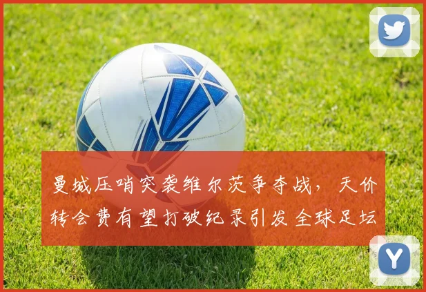 曼城压哨突袭维尔茨争夺战，天价转会费有望打破纪录引发全球足坛热议