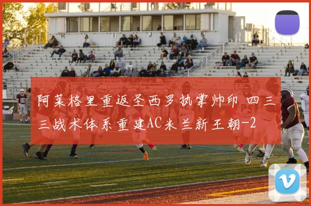阿莱格里重返圣西罗执掌帅印 四三三战术体系重建AC米兰新王朝