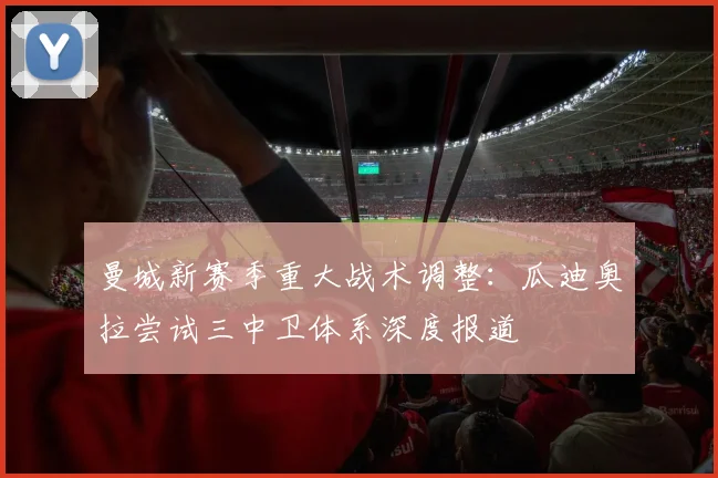 曼城新赛季重大战术调整：瓜迪奥拉尝试三中卫体系深度报道