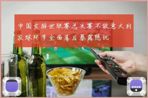 中国女排世联赛总决赛不敌意大利发球环节全面落后暴露隐忧