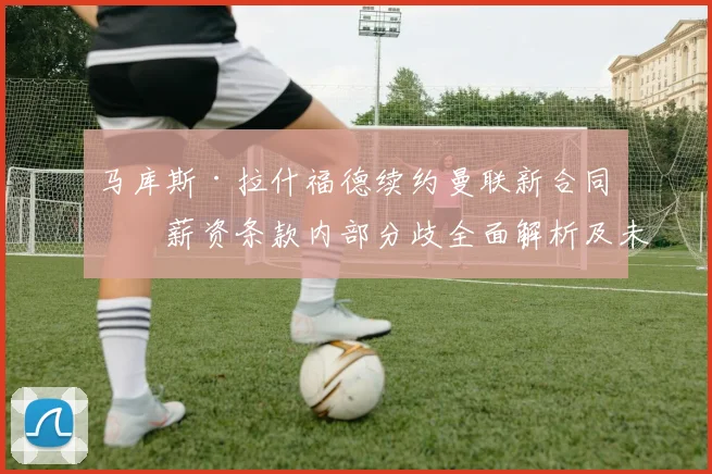 马库斯·拉什福德续约曼联新合同：薪资条款内部分歧全面解析及未来展望