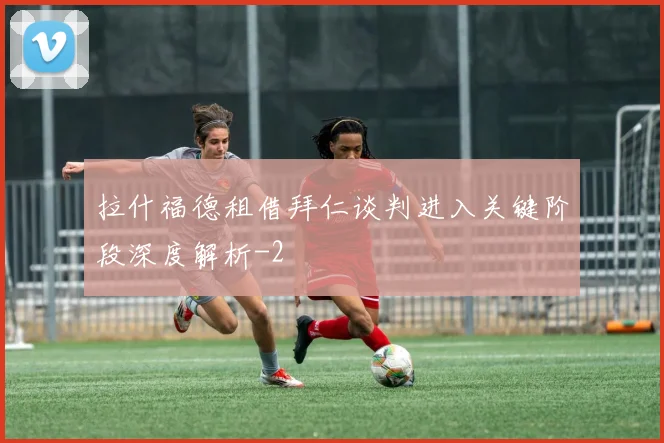 拉什福德租借拜仁谈判进入关键阶段深度解析