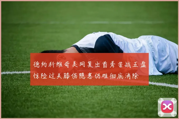 德约科维奇美网复出首秀苦战五盘惊险过关膝伤隐患仍难彻底消除