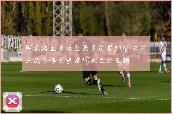 阿莱格里重返圣西罗执掌帅印 四三三战术体系重建AC米兰新王朝
