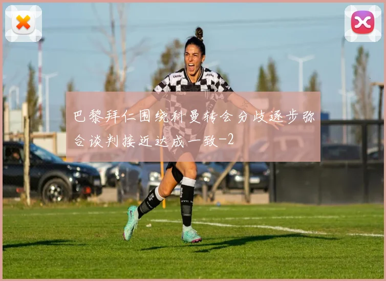巴黎拜仁围绕科曼转会分歧逐步弥合谈判接近达成一致