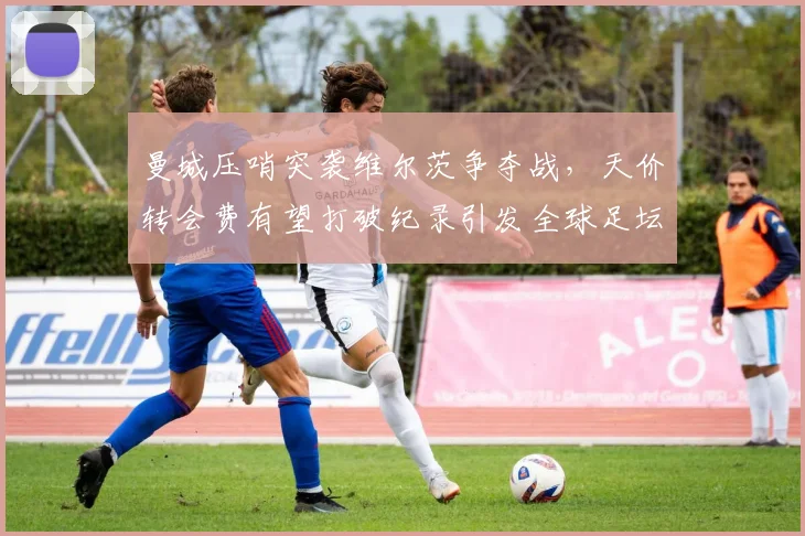 曼城压哨突袭维尔茨争夺战，天价转会费有望打破纪录引发全球足坛热议