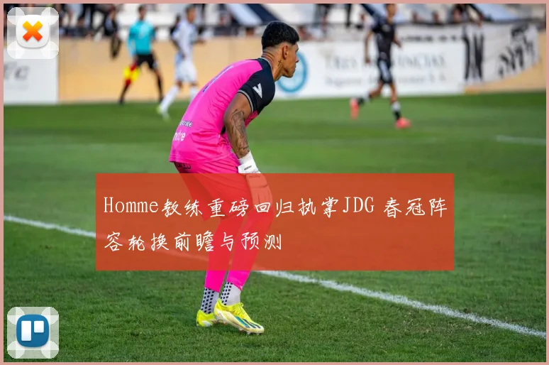 Homme教练重磅回归执掌JDG 春冠阵容轮换前瞻与预测