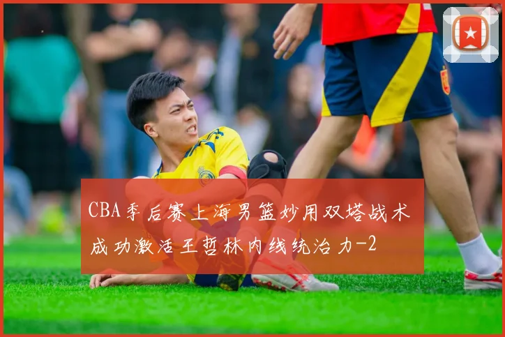 CBA季后赛上海男篮妙用双塔战术 成功激活王哲林内线统治力